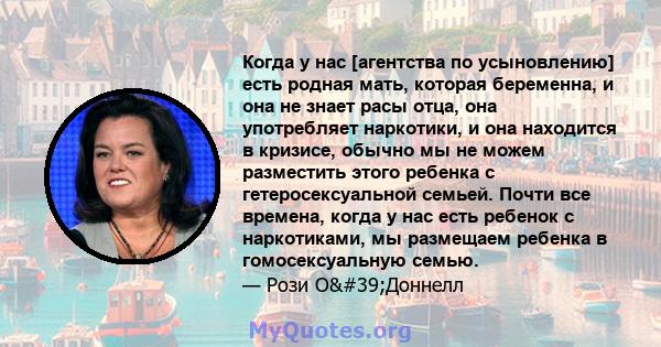 Когда у нас [агентства по усыновлению] есть родная мать, которая беременна, и она не знает расы отца, она употребляет наркотики, и она находится в кризисе, обычно мы не можем разместить этого ребенка с гетеросексуальной 