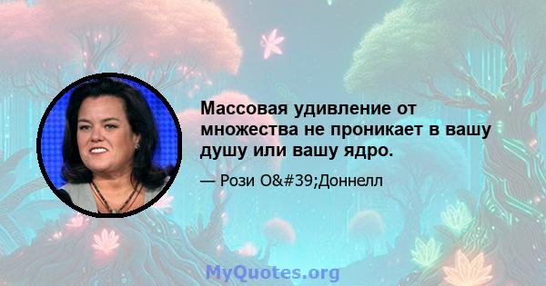 Массовая удивление от множества не проникает в вашу душу или вашу ядро.