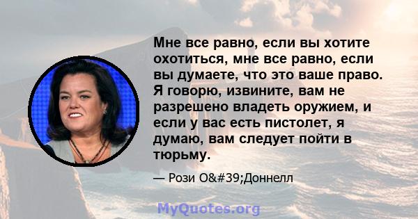 Мне все равно, если вы хотите охотиться, мне все равно, если вы думаете, что это ваше право. Я говорю, извините, вам не разрешено владеть оружием, и если у вас есть пистолет, я думаю, вам следует пойти в тюрьму.