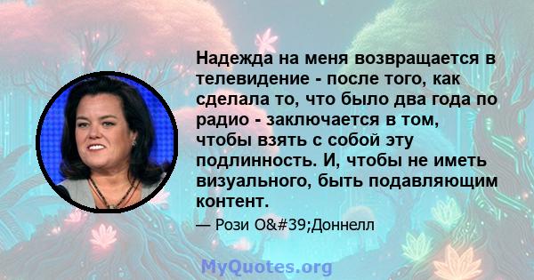 Надежда на меня возвращается в телевидение - после того, как сделала то, что было два года по радио - заключается в том, чтобы взять с собой эту подлинность. И, чтобы не иметь визуального, быть подавляющим контент.