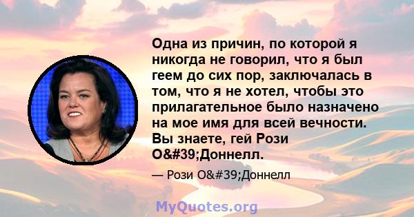 Одна из причин, по которой я никогда не говорил, что я был геем до сих пор, заключалась в том, что я не хотел, чтобы это прилагательное было назначено на мое имя для всей вечности. Вы знаете, гей Рози О'Доннелл.