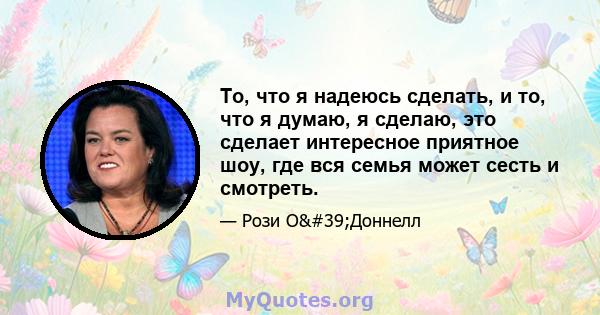 То, что я надеюсь сделать, и то, что я думаю, я сделаю, это сделает интересное приятное шоу, где вся семья может сесть и смотреть.