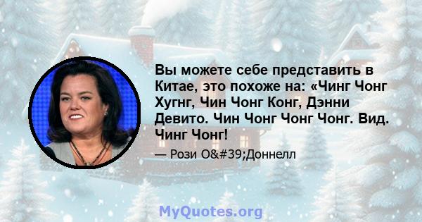 Вы можете себе представить в Китае, это похоже на: «Чинг Чонг Хугнг, Чин Чонг Конг, Дэнни Девито. Чин Чонг Чонг Чонг. Вид. Чинг Чонг!