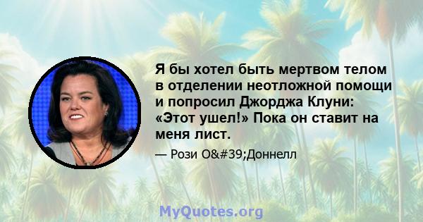 Я бы хотел быть мертвом телом в отделении неотложной помощи и попросил Джорджа Клуни: «Этот ушел!» Пока он ставит на меня лист.