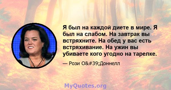 Я был на каждой диете в мире. Я был на слабом. На завтрак вы встряхните. На обед у вас есть встряхивание. На ужин вы убиваете кого угодно на тарелке.