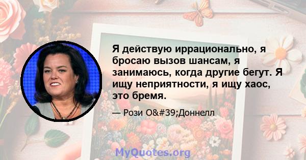 Я действую иррационально, я бросаю вызов шансам, я занимаюсь, когда другие бегут. Я ищу неприятности, я ищу хаос, это бремя.