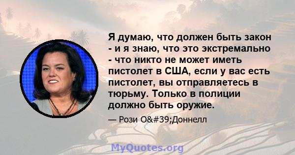 Я думаю, что должен быть закон - и я знаю, что это экстремально - что никто не может иметь пистолет в США, если у вас есть пистолет, вы отправляетесь в тюрьму. Только в полиции должно быть оружие.