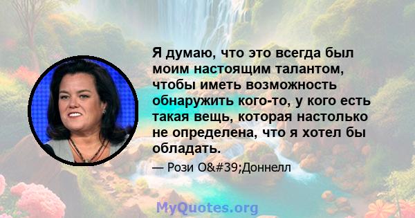 Я думаю, что это всегда был моим настоящим талантом, чтобы иметь возможность обнаружить кого-то, у кого есть такая вещь, которая настолько не определена, что я хотел бы обладать.