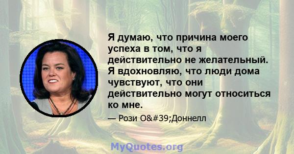 Я думаю, что причина моего успеха в том, что я действительно не желательный. Я вдохновляю, что люди дома чувствуют, что они действительно могут относиться ко мне.