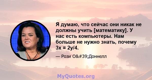 Я думаю, что сейчас они никак не должны учить [математику]. У нас есть компьютеры. Нам больше не нужно знать, почему 3x = 2y/4.