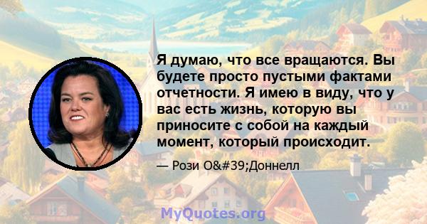 Я думаю, что все вращаются. Вы будете просто пустыми фактами отчетности. Я имею в виду, что у вас есть жизнь, которую вы приносите с собой на каждый момент, который происходит.