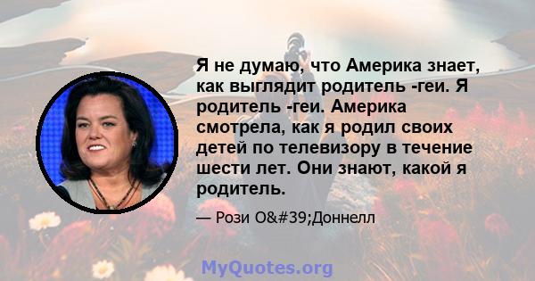 Я не думаю, что Америка знает, как выглядит родитель -геи. Я родитель -геи. Америка смотрела, как я родил своих детей по телевизору в течение шести лет. Они знают, какой я родитель.