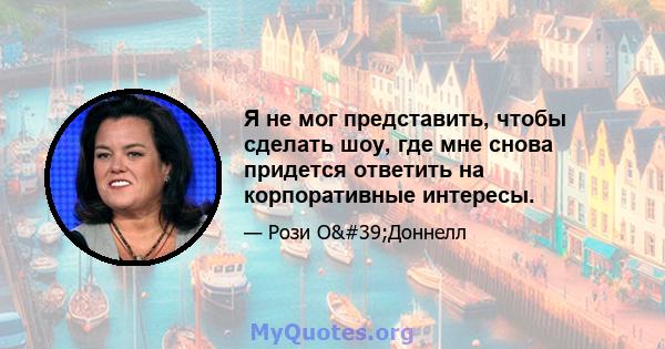 Я не мог представить, чтобы сделать шоу, где мне снова придется ответить на корпоративные интересы.