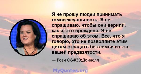 Я не прошу людей принимать гомосексуальность. Я не спрашиваю, чтобы они верили, как я, это врождено. Я не спрашиваю об этом. Все, что я говорю, это не позволяйте этим детям страдать без семьи из -за вашей предвзятости.