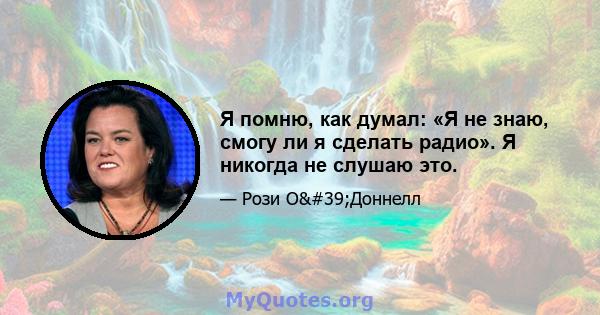 Я помню, как думал: «Я не знаю, смогу ли я сделать радио». Я никогда не слушаю это.