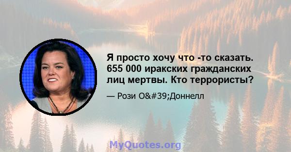 Я просто хочу что -то сказать. 655 000 иракских гражданских лиц мертвы. Кто террористы?