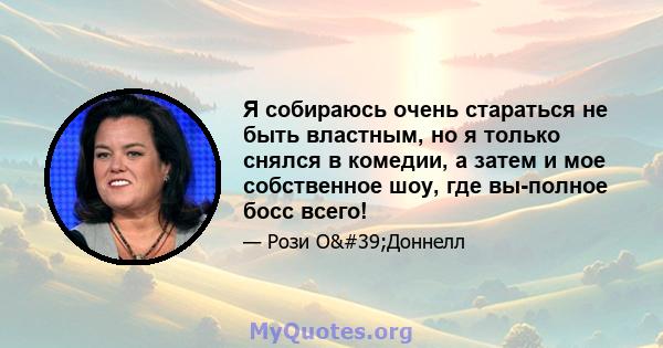 Я собираюсь очень стараться не быть властным, но я только снялся в комедии, а затем и мое собственное шоу, где вы-полное босс всего!