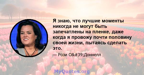 Я знаю, что лучшие моменты никогда не могут быть запечатлены на пленке, даже когда я провожу почти половину своей жизни, пытаясь сделать это.