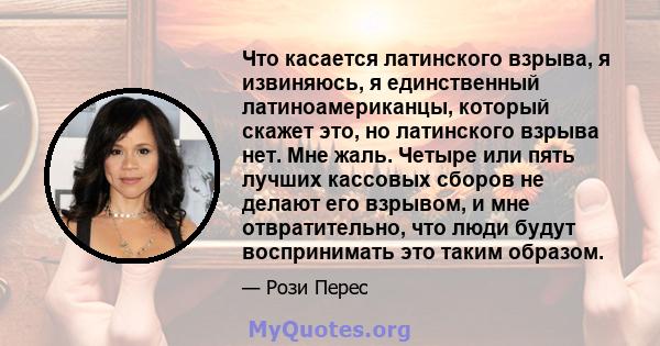 Что касается латинского взрыва, я извиняюсь, я единственный латиноамериканцы, который скажет это, но латинского взрыва нет. Мне жаль. Четыре или пять лучших кассовых сборов не делают его взрывом, и мне отвратительно,