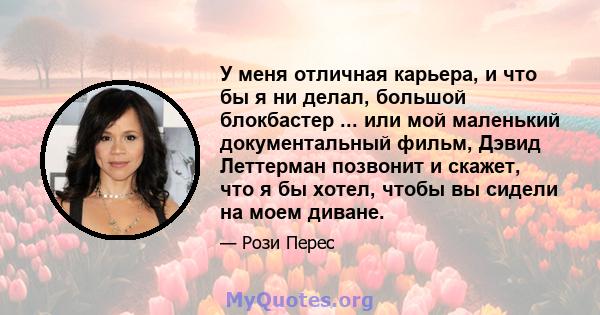 У меня отличная карьера, и что бы я ни делал, большой блокбастер ... или мой маленький документальный фильм, Дэвид Леттерман позвонит и скажет, что я бы хотел, чтобы вы сидели на моем диване.