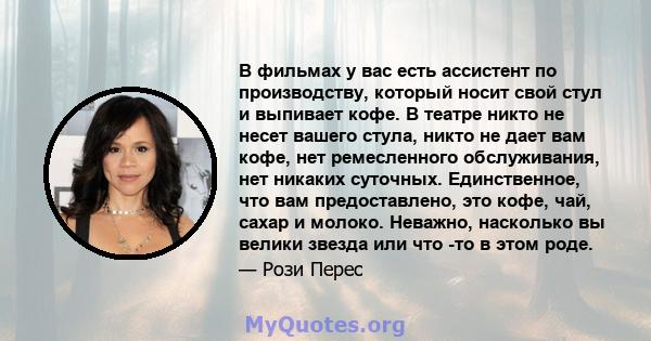 В фильмах у вас есть ассистент по производству, который носит свой стул и выпивает кофе. В театре никто не несет вашего стула, никто не дает вам кофе, нет ремесленного обслуживания, нет никаких суточных. Единственное,