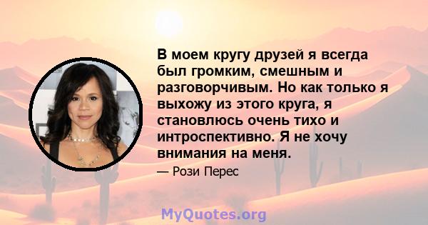 В моем кругу друзей я всегда был громким, смешным и разговорчивым. Но как только я выхожу из этого круга, я становлюсь очень тихо и интроспективно. Я не хочу внимания на меня.