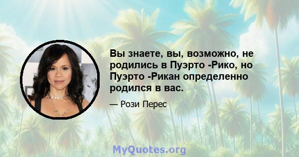 Вы знаете, вы, возможно, не родились в Пуэрто -Рико, но Пуэрто -Рикан определенно родился в вас.