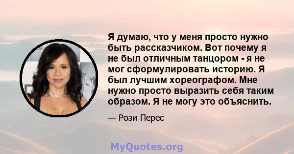 Я думаю, что у меня просто нужно быть рассказчиком. Вот почему я не был отличным танцором - я не мог сформулировать историю. Я был лучшим хореографом. Мне нужно просто выразить себя таким образом. Я не могу это