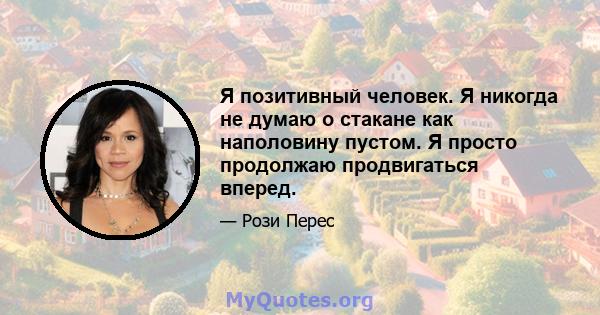 Я позитивный человек. Я никогда не думаю о стакане как наполовину пустом. Я просто продолжаю продвигаться вперед.