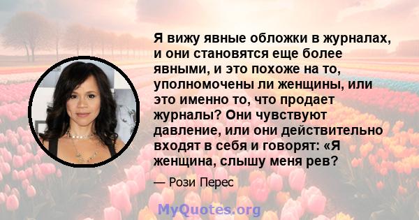 Я вижу явные обложки в журналах, и они становятся еще более явными, и это похоже на то, уполномочены ли женщины, или это именно то, что продает журналы? Они чувствуют давление, или они действительно входят в себя и