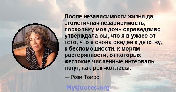 После независимости жизни да, эгоистичная независимость, поскольку моя дочь справедливо утверждала бы, что я в ужасе от того, что я снова сведен к детству, к беспомощности, к морям растерянности, от которых жестокие