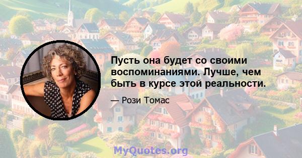 Пусть она будет со своими воспоминаниями. Лучше, чем быть в курсе этой реальности.