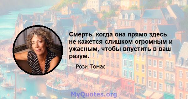 Смерть, когда она прямо здесь не кажется слишком огромным и ужасным, чтобы впустить в ваш разум.