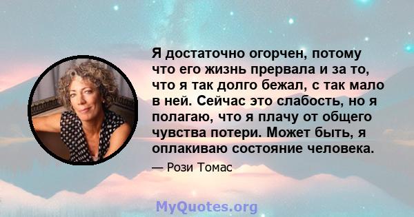 Я достаточно огорчен, потому что его жизнь прервала и за то, что я так долго бежал, с так мало в ней. Сейчас это слабость, но я полагаю, что я плачу от общего чувства потери. Может быть, я оплакиваю состояние человека.