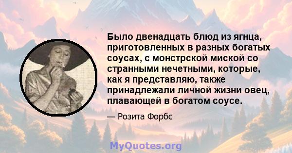 Было двенадцать блюд из ягнца, приготовленных в разных богатых соусах, с монстрской миской со странными нечетными, которые, как я представляю, также принадлежали личной жизни овец, плавающей в богатом соусе.