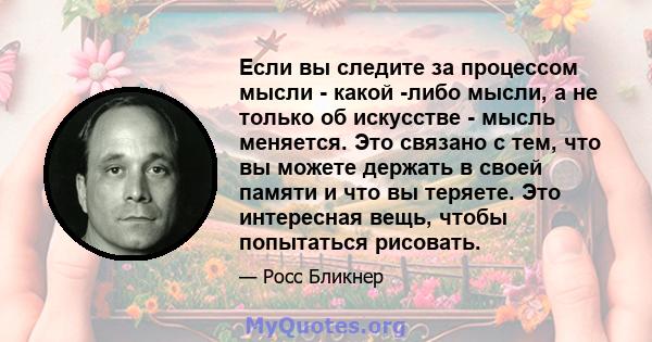 Если вы следите за процессом мысли - какой -либо мысли, а не только об искусстве - мысль меняется. Это связано с тем, что вы можете держать в своей памяти и что вы теряете. Это интересная вещь, чтобы попытаться рисовать.