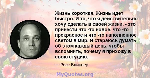 Жизнь короткая. Жизнь идет быстро. И то, что я действительно хочу сделать в своей жизни, - это принести что -то новое, что -то прекрасное и что -то наполненное светом в мир. Я стараюсь думать об этом каждый день, чтобы