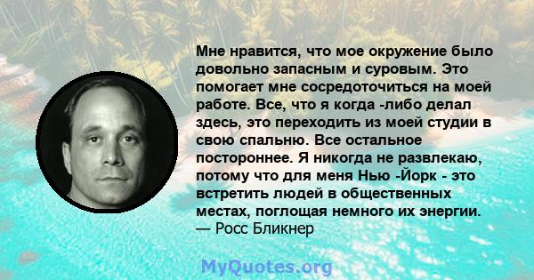 Мне нравится, что мое окружение было довольно запасным и суровым. Это помогает мне сосредоточиться на моей работе. Все, что я когда -либо делал здесь, это переходить из моей студии в свою спальню. Все остальное