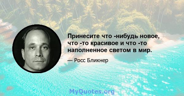 Принесите что -нибудь новое, что -то красивое и что -то наполненное светом в мир.