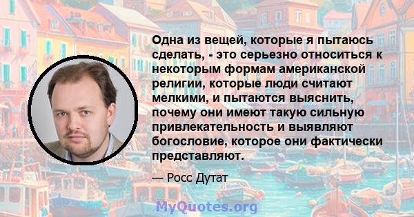 Одна из вещей, которые я пытаюсь сделать, - это серьезно относиться к некоторым формам американской религии, которые люди считают мелкими, и пытаются выяснить, почему они имеют такую ​​сильную привлекательность и