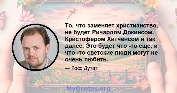 То, что заменяет христианство, не будет Ричардом Докинсом, Кристофером Хитченсом и так далее. Это будет что -то еще, и что -то светские люди могут не очень любить.