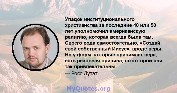 Упадок институционального христианства за последние 40 или 50 лет уполномочил американскую религию, которая всегда была там. Своего рода самостоятельно, «Создай свой собственный Иисус», вроде веры. Но у форм, которые