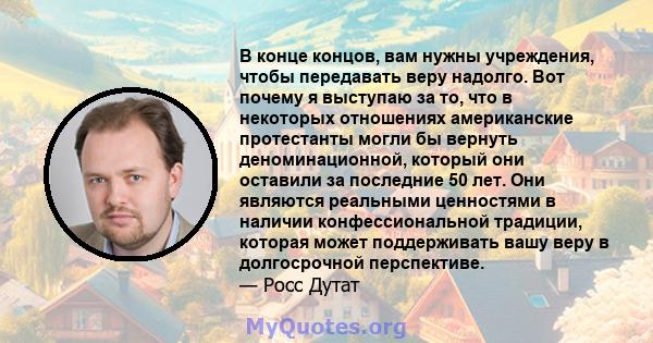 В конце концов, вам нужны учреждения, чтобы передавать веру надолго. Вот почему я выступаю за то, что в некоторых отношениях американские протестанты могли бы вернуть деноминационной, который они оставили за последние