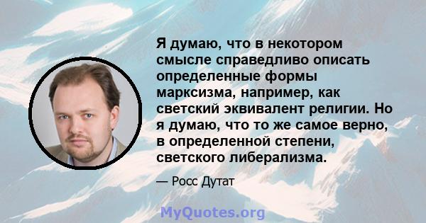 Я думаю, что в некотором смысле справедливо описать определенные формы марксизма, например, как светский эквивалент религии. Но я думаю, что то же самое верно, в определенной степени, светского либерализма.