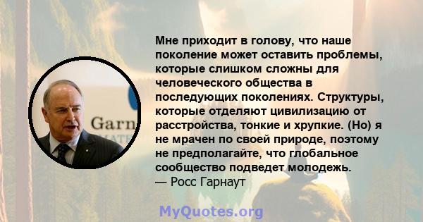 Мне приходит в голову, что наше поколение может оставить проблемы, которые слишком сложны для человеческого общества в последующих поколениях. Структуры, которые отделяют цивилизацию от расстройства, тонкие и хрупкие.