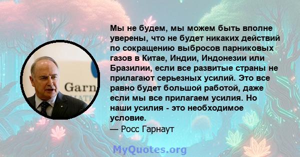 Мы не будем, мы можем быть вполне уверены, что не будет никаких действий по сокращению выбросов парниковых газов в Китае, Индии, Индонезии или Бразилии, если все развитые страны не прилагают серьезных усилий. Это все