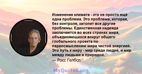 Изменение климата - это не просто еще одна проблема. Это проблема, которая, без контроля, затопит все другие проблемы. Единственная надежда заключается во всех странах мира, объединяющихся вокруг общего глобального