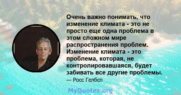 Очень важно понимать, что изменение климата - это не просто еще одна проблема в этом сложном мире распространения проблем. Изменение климата - это проблема, которая, не контролировавшаяся, будет забивать все другие