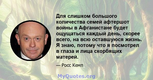 Для слишком большого количества семей афтершот войны в Афганистане будет ощущаться каждый день, скорее всего, на всю оставшуюся жизнь. Я знаю, потому что я посмотрел в глаза и лица скорбящих матерей.