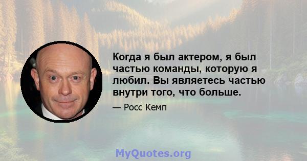 Когда я был актером, я был частью команды, которую я любил. Вы являетесь частью внутри того, что больше.